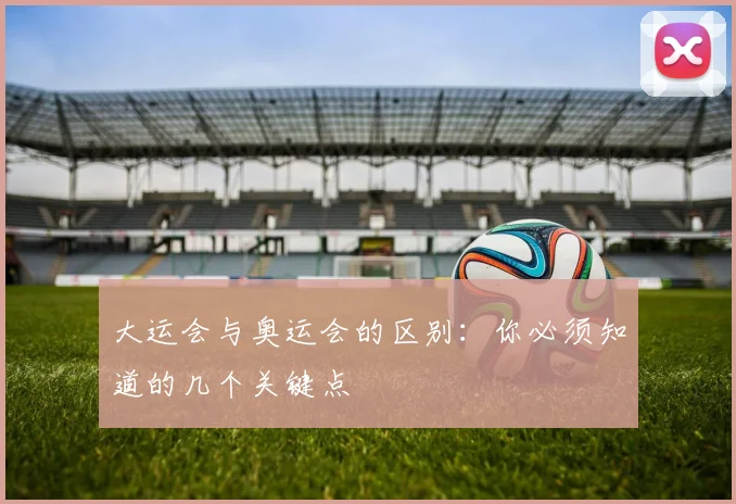 大运会与奥运会的区别：你必须知道的几个关键点