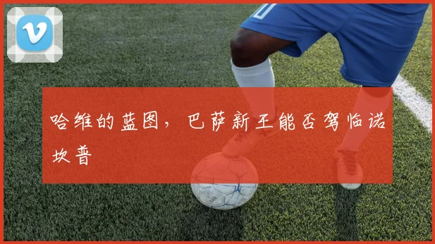 哈维的蓝图,巴萨新王能否驾临诺坎普