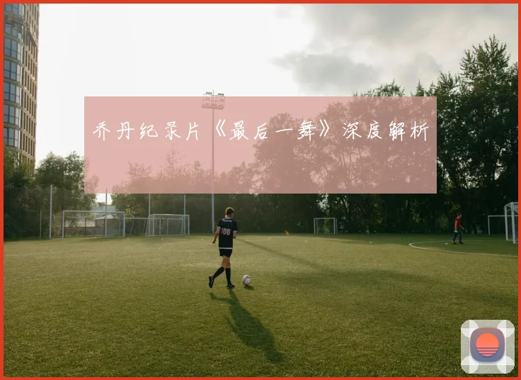 乔丹纪录片《最后一舞》深度解析