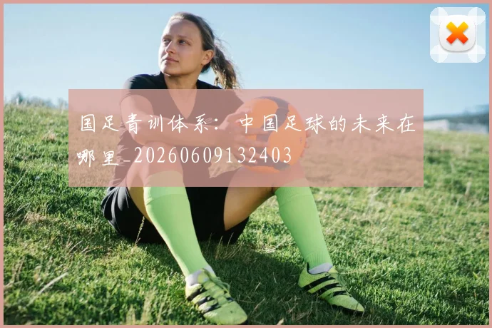 国足青训体系:中国足球的未来在哪里_20260609132403