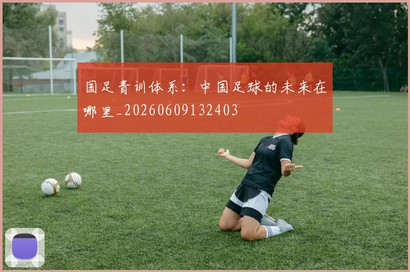 国足青训体系:中国足球的未来在哪里_20260609132403